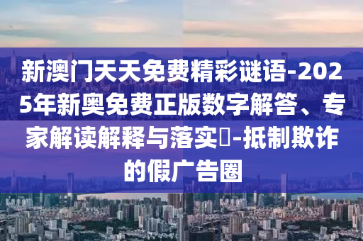 新澳門天天免費精彩謎語-2025年新奧免費正版數字解答、專家解讀解釋與落實?-抵制欺詐的假廣告圈