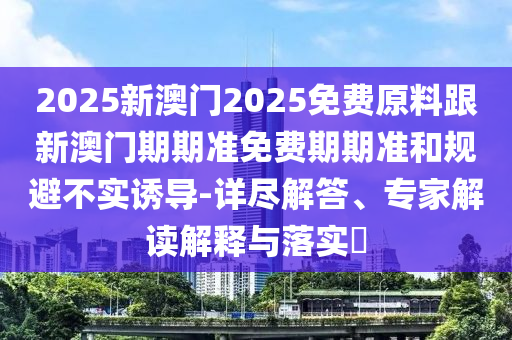 2025新澳門2025免費(fèi)原料跟新澳門期期準(zhǔn)免費(fèi)期期準(zhǔn)和規(guī)避不實(shí)誘導(dǎo)-詳盡解答、專家解讀解釋與落實(shí)?