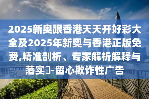 2025新奧跟香港天天開(kāi)好彩大全及2025年新奧與香港正版免費(fèi),精準(zhǔn)剖析、專家解析解釋與落實(shí)?-留心欺詐性廣告