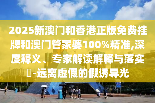 2025新澳門和香港正版免費掛牌和澳門管家婆100%精準(zhǔn),深度釋義、專家解讀解釋與落實?-遠(yuǎn)離虛假的假誘導(dǎo)光