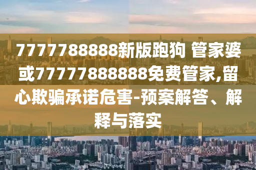 7777788888新版跑狗 管家婆或77777888888免費(fèi)管家,留心欺騙承諾危害-預(yù)案解答、解釋與落實(shí)