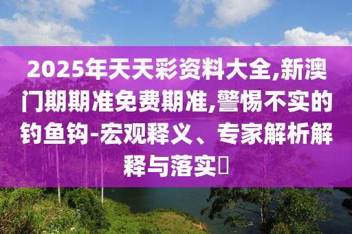 2025年天天彩資料大全,新澳門期期準(zhǔn)免費(fèi)期準(zhǔn),警惕不實(shí)的釣魚鉤-宏觀釋義、專家解析解釋與落實(shí)?