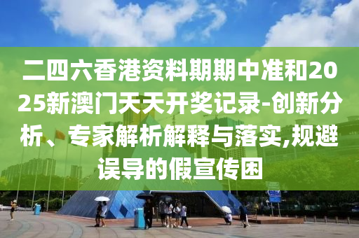 二四六香港資料期期中準(zhǔn)和2025新澳門天天開獎記錄-創(chuàng)新分析、專家解析解釋與落實,規(guī)避誤導(dǎo)的假宣傳困