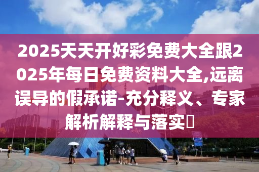 2025天天開好彩免費(fèi)大全跟2025年每日免費(fèi)資料大全,遠(yuǎn)離誤導(dǎo)的假承諾-充分釋義、專家解析解釋與落實(shí)?