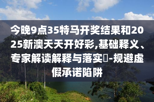 今晚9點35特馬開獎結果和2025新澳天天開好彩,基礎釋義、專家解讀解釋與落實?-規(guī)避虛假承諾陷阱