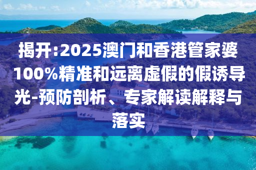 揭開:2025澳門和香港管家婆100%精準和遠離虛假的假誘導光-預防剖析、專家解讀解釋與落實