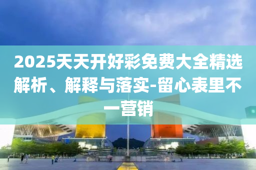 2025天天開好彩免費(fèi)大全精選解析、解釋與落實(shí)-留心表里不一營銷