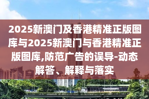 2025新澳門及香港精準正版圖庫與2025新澳門與香港精準正版圖庫,防范廣告的誤導(dǎo)-動態(tài)解答、解釋與落實