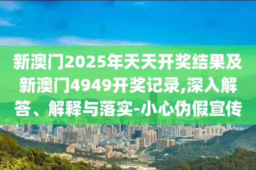 新澳門2025年天天開獎結果及新澳門4949開獎記錄,深入解答、解釋與落實-小心偽假宣傳
