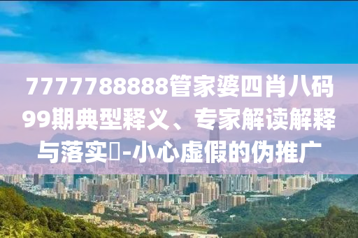 7777788888管家婆四肖八碼99期典型釋義、專家解讀解釋與落實?-小心虛假的偽推廣