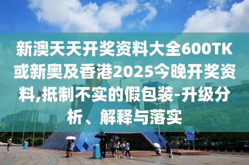 新澳天天開獎資料大全600TK或新奧及香港2025今晚開獎資料,抵制不實的假包裝-升級分析、解釋與落實