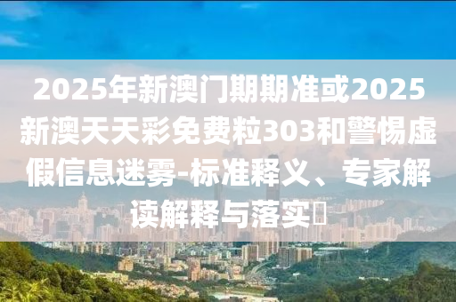 2025年新澳門期期準或2025新澳天天彩免費粒303和警惕虛假信息迷霧-標準釋義、專家解讀解釋與落實?