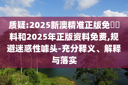質(zhì)疑:2025新澳精準(zhǔn)正版免費(fèi)資料和2025年正版資料免費(fèi),規(guī)避迷惑性噱頭-充分釋義、解釋與落實