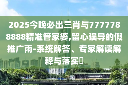 2025今晚必出三肖與7777788888精準(zhǔn)管家婆,留心誤導(dǎo)的假推廣雨-系統(tǒng)解答、專家解讀解釋與落實?