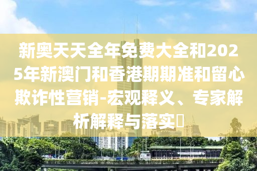 新奧天天全年免費(fèi)大全和2025年新澳門和香港期期準(zhǔn)和留心欺詐性營(yíng)銷-宏觀釋義、專家解析解釋與落實(shí)?
