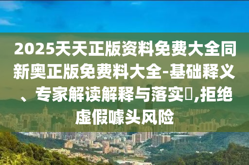 2025天天正版資料免費(fèi)大全同新奧正版免費(fèi)料大全-基礎(chǔ)釋義、專家解讀解釋與落實(shí)?,拒絕虛假噱頭風(fēng)險(xiǎn)
