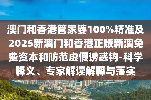 澳門和香港管家婆100%精準(zhǔn)及2025新澳門和香港正版新澳免費(fèi)資本和防范虛假誘惑鉤-科學(xué)釋義、專家解讀解釋與落實(shí)