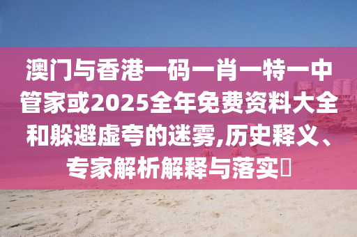 澳門與香港一碼一肖一特一中管家或2025全年免費(fèi)資料大全和躲避虛夸的迷霧,歷史釋義、專家解析解釋與落實(shí)?