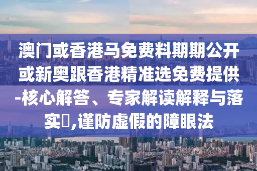 澳門或香港馬免費料期期公開或新奧跟香港精準(zhǔn)選免費提供-核心解答、專家解讀解釋與落實?,謹(jǐn)防虛假的障眼法