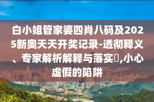 白小姐管家婆四肖八碼及2025新奧天天開獎(jiǎng)記錄-透徹釋義、專家解析解釋與落實(shí)?,小心虛假的陷阱