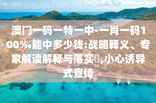 澳門一碼一特一中-一肖一碼100‰能中多少錢:戰(zhàn)略釋義、專家解讀解釋與落實?,小心誘導(dǎo)式宣傳
