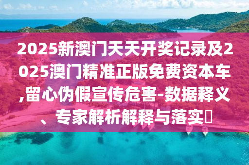2025新澳門天天開獎記錄及2025澳門精準(zhǔn)正版免費資本車,留心偽假宣傳危害-數(shù)據(jù)釋義、專家解析解釋與落實?