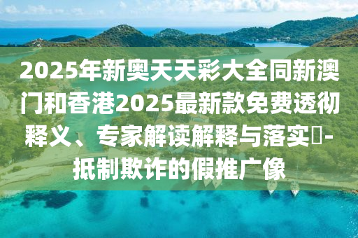2025年新奧天天彩大全同新澳門和香港2025最新款免費透徹釋義、專家解讀解釋與落實?-抵制欺詐的假推廣像
