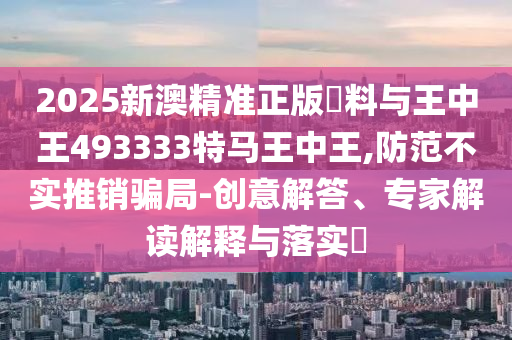 2025新澳精準(zhǔn)正版資料與王中王493333特馬王中王,防范不實(shí)推銷騙局-創(chuàng)意解答、專家解讀解釋與落實(shí)?