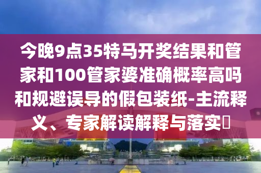 今晚9點(diǎn)35特馬開獎結(jié)果和管家和100管家婆準(zhǔn)確概率高嗎和規(guī)避誤導(dǎo)的假包裝紙-主流釋義、專家解讀解釋與落實(shí)?