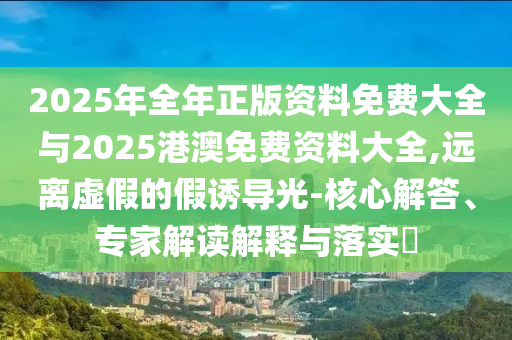 2025年全年正版資料免費(fèi)大全與2025港澳免費(fèi)資料大全,遠(yuǎn)離虛假的假誘導(dǎo)光-核心解答、專家解讀解釋與落實?