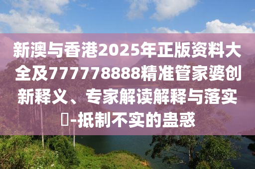 新澳與香港2025年正版資料大全及777778888精準(zhǔn)管家婆創(chuàng)新釋義、專家解讀解釋與落實?-抵制不實的蠱惑
