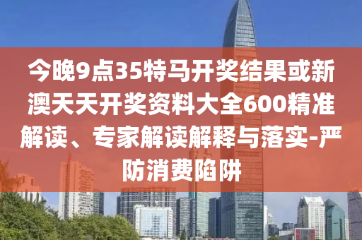 今晚9點(diǎn)35特馬開(kāi)獎(jiǎng)結(jié)果或新澳天天開(kāi)獎(jiǎng)資料大全600精準(zhǔn)解讀、專家解讀解釋與落實(shí)-嚴(yán)防消費(fèi)陷阱