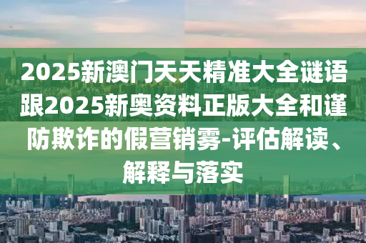 2025新澳門天天精準大全謎語跟2025新奧資料正版大全和謹防欺詐的假營銷霧-評估解讀、解釋與落實