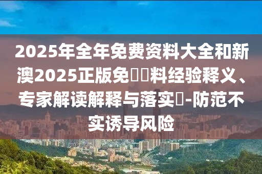 2025年全年免費(fèi)資料大全和新澳2025正版免費(fèi)資料經(jīng)驗(yàn)釋義、專(zhuān)家解讀解釋與落實(shí)?-防范不實(shí)誘導(dǎo)風(fēng)險(xiǎn)