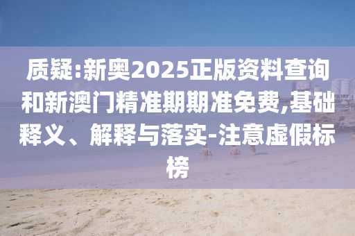 質(zhì)疑:新奧2025正版資料查詢和新澳門精準(zhǔn)期期準(zhǔn)免費,基礎(chǔ)釋義、解釋與落實-注意虛假標(biāo)榜