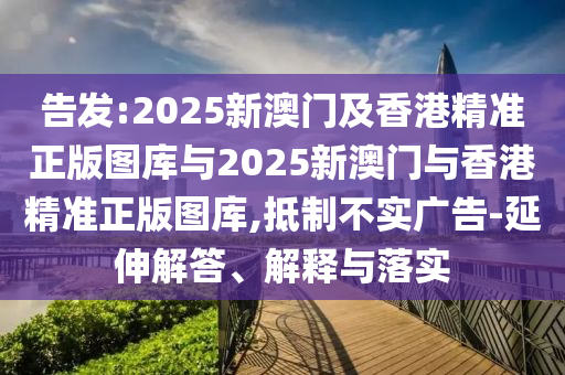 告發(fā):2025新澳門及香港精準(zhǔn)正版圖庫與2025新澳門與香港精準(zhǔn)正版圖庫,抵制不實(shí)廣告-延伸解答、解釋與落實(shí)
