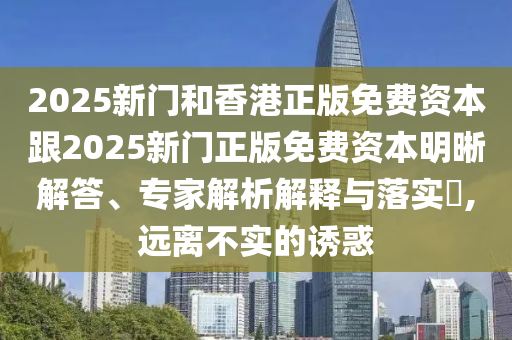 2025新門和香港正版免費(fèi)資本跟2025新門正版免費(fèi)資本明晰解答、專家解析解釋與落實(shí)?,遠(yuǎn)離不實(shí)的誘惑