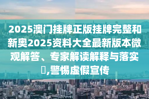 2025澳門掛牌正版掛牌完整和新奧2025資料大全最新版本微觀解答、專家解讀解釋與落實(shí)?,警惕虛假宣傳