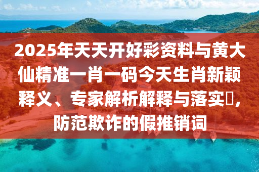 2025年天天開好彩資料與黃大仙精準一肖一碼今天生肖新穎釋義、專家解析解釋與落實?,防范欺詐的假推銷詞