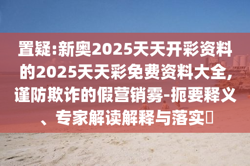 置疑:新奧2025天天開彩資料的2025天天彩免費資料大全,謹(jǐn)防欺詐的假營銷霧-扼要釋義、專家解讀解釋與落實?